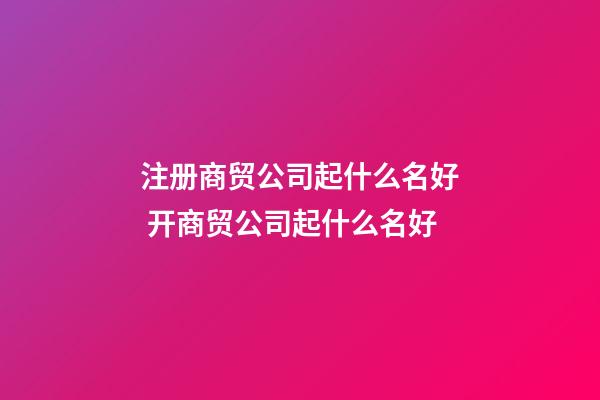 注册商贸公司起什么名好 开商贸公司起什么名好-第1张-公司起名-玄机派